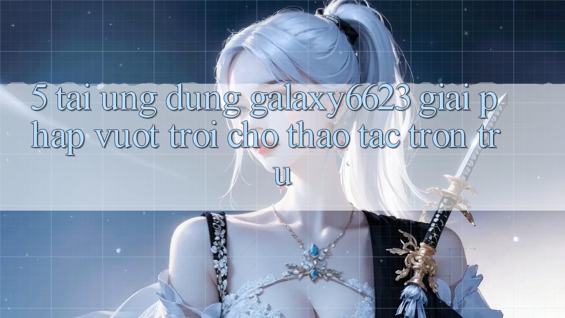 5. Tải Ứng dụng Galaxy6623 - Giải Pháp Vượt Trội Cho Thao tác Trơn tru