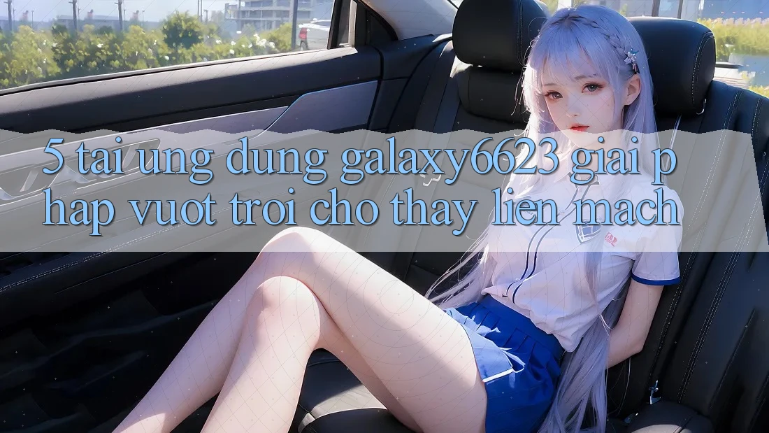 5. Tải Ứng dụng Galaxy6623 - Giải Pháp Vượt trội Cho Thấy Liền mạch