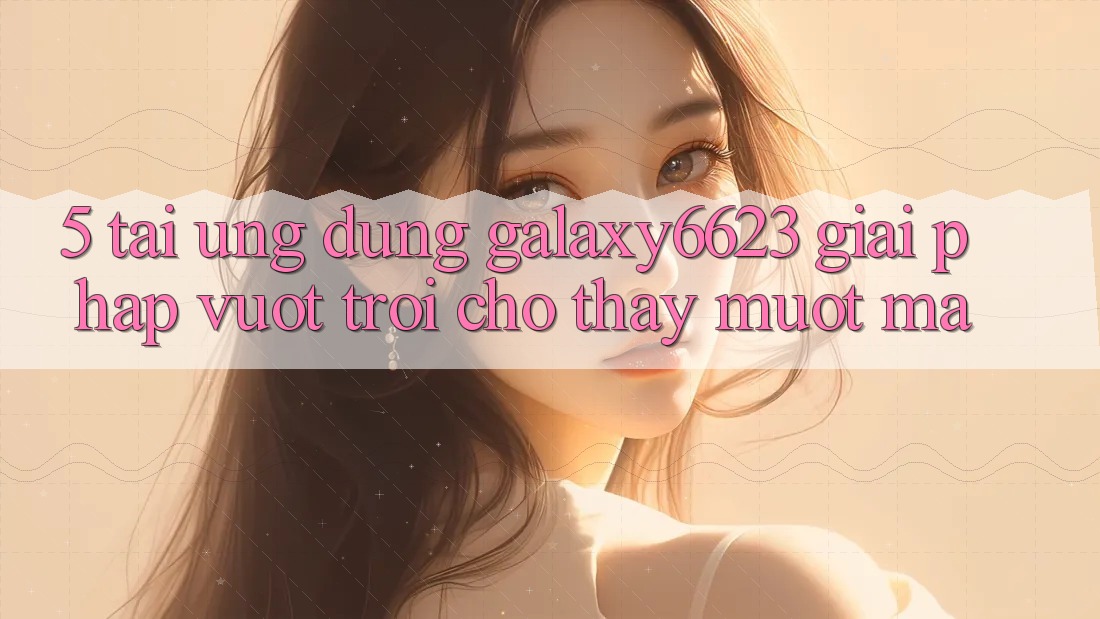 5. Tải Ứng dụng Galaxy6623 - Giải Pháp Vượt Trội Cho Thấy Mượt mà 5. Tải Ứng dụng Galaxy6623 - Giải Pháp Vượt Trội Cho Thấy Mượt mà