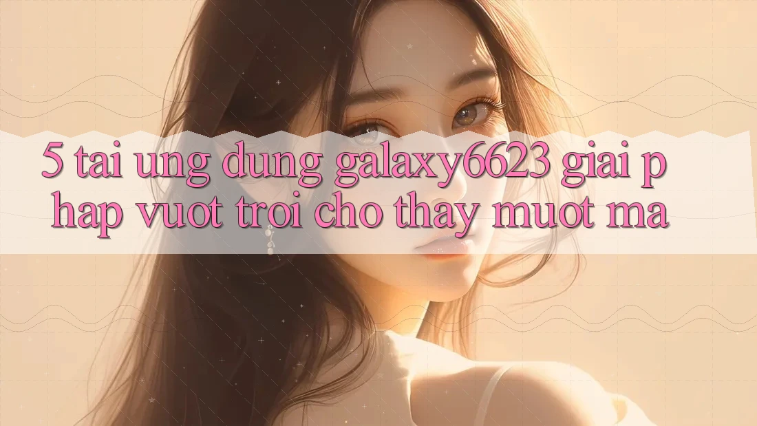 5. Tải Ứng dụng Galaxy6623 - Giải Pháp Vượt Trội Cho Thấy Mượt Mà