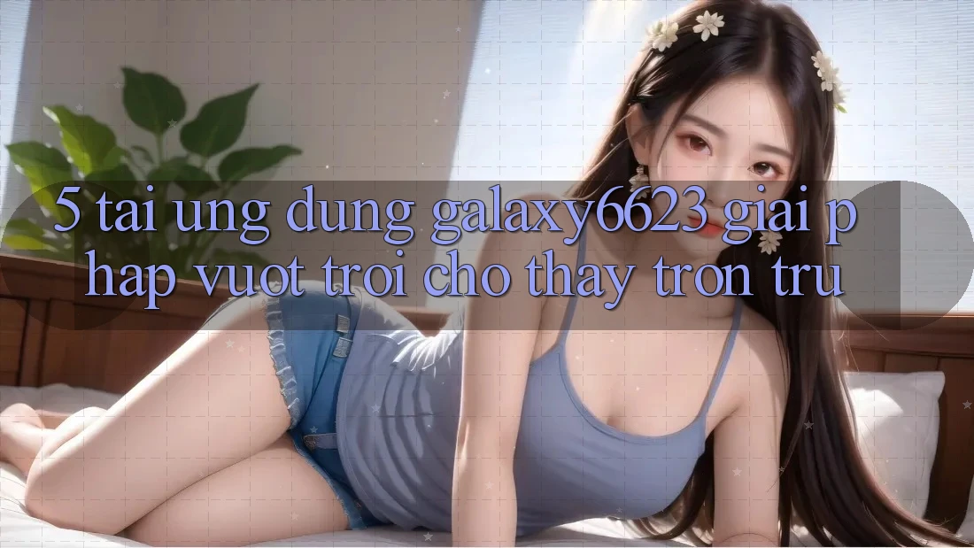5. Tải Ứng dụng Galaxy6623 - Giải Pháp Vượt Trội Cho Thấy Trơn tru 5. Tải Ứng dụng Galaxy6623 - Giải Pháp Vượt Trội Cho Thấy Trơn tru