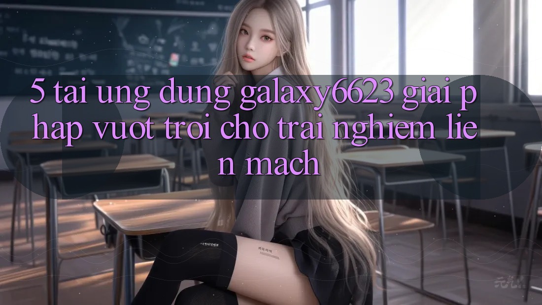 5. Tải Ứng dụng Galaxy6623 - Giải Pháp Vượt Trội Cho Trải Nghiệm Liền mạch