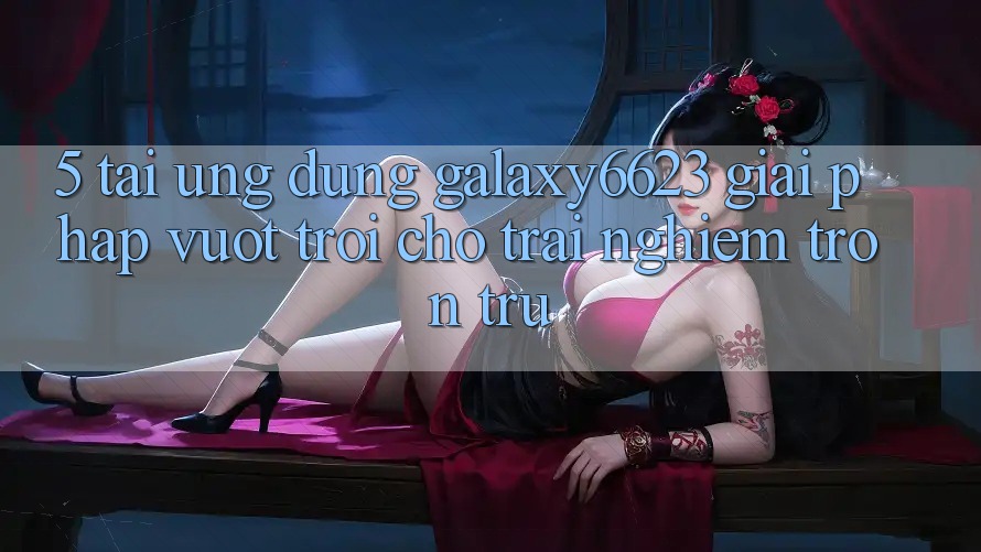 5. Tải Ứng dụng Galaxy6623 - Giải Pháp Vượt Trội Cho Trải nghiệm Trơn tru 5. Tải Ứng dụng Galaxy6623 - Giải Pháp Vượt Trội Cho Trải nghiệm Trơn tru
