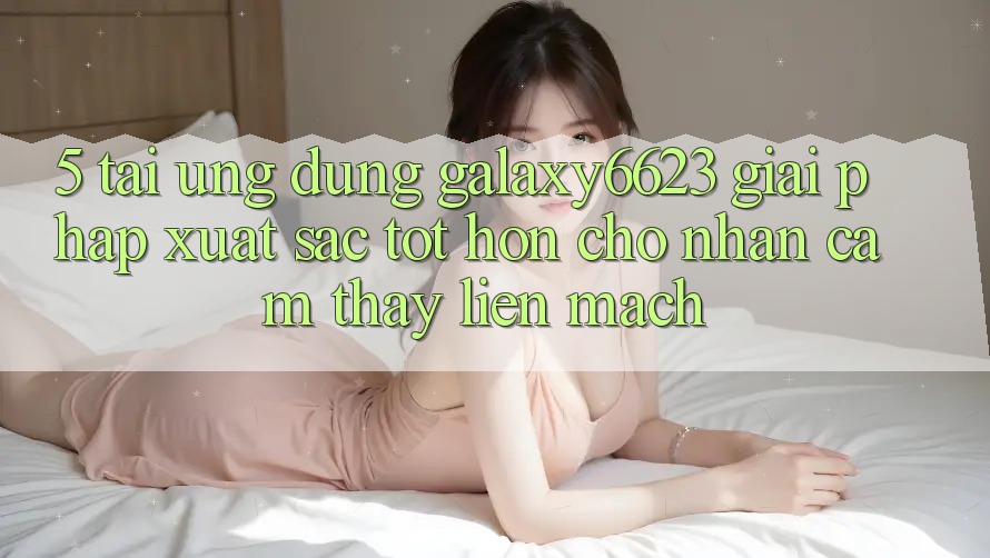 5. Tải Ứng dụng Galaxy6623 - Giải Pháp Xuất sắc tốt hơn Cho Nhận cảm thấy Liền mạch 5. Tải Ứng dụng Galaxy6623 - Giải Pháp Xuất sắc tốt hơn Cho Nhận cảm thấy Liền mạch