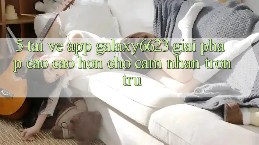 5. Tải về App Galaxy6623 - Giải Pháp Cao cao hơn Cho Cảm nhận Trơn tru