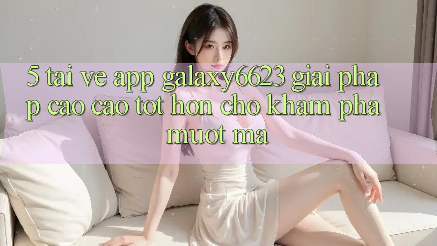 5. Tải về App Galaxy6623 - Giải Pháp Cao cao tốt hơn Cho Khám phá Mượt mà 5. Tải về App Galaxy6623 - Giải Pháp Cao cao tốt hơn Cho Khám phá Mượt mà