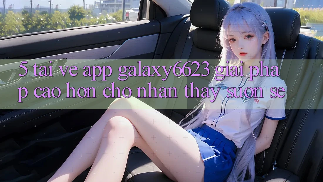 5. Tải về App Galaxy6623 - Giải Pháp Cao hơn Cho Nhận thấy Suôn sẻ 5. Tải về App Galaxy6623 - Giải Pháp Cao hơn Cho Nhận thấy Suôn sẻ