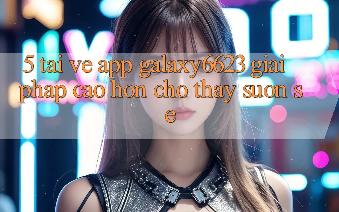 5. Tải về App Galaxy6623 - Giải Pháp Cao hơn Cho Thấy Suôn sẻ