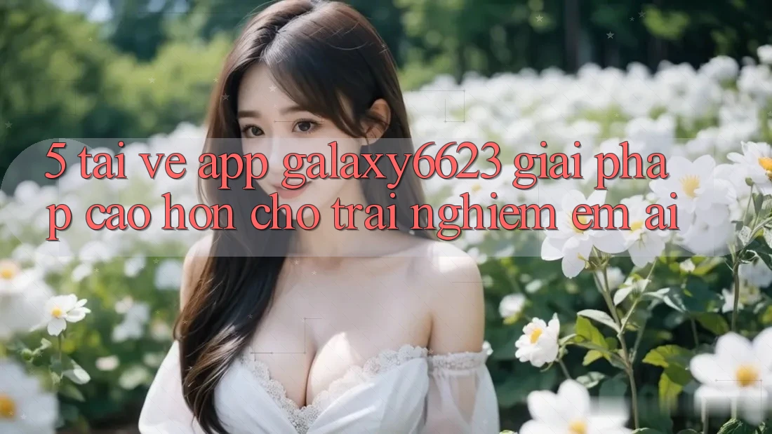 5. Tải về App Galaxy6623 - Giải Pháp Cao hơn Cho Trải nghiệm Êm ái 5. Tải về App Galaxy6623 - Giải Pháp Cao hơn Cho Trải nghiệm Êm ái