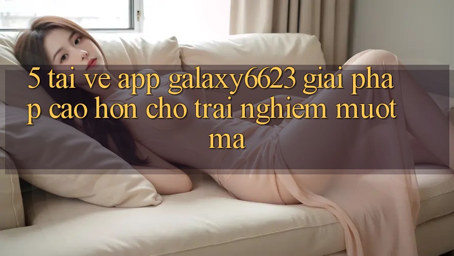 5. Tải về App Galaxy6623 - Giải Pháp Cao hơn Cho Trải Nghiệm Mượt Mà 5. Tải về App Galaxy6623 - Giải Pháp Cao hơn Cho Trải Nghiệm Mượt Mà