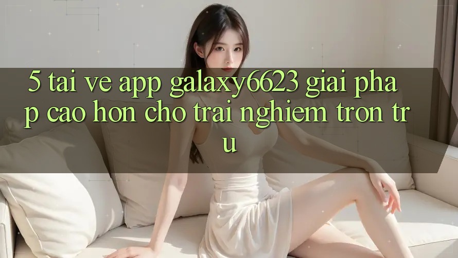5. Tải về App Galaxy6623 - Giải Pháp Cao hơn Cho Trải Nghiệm Trơn tru