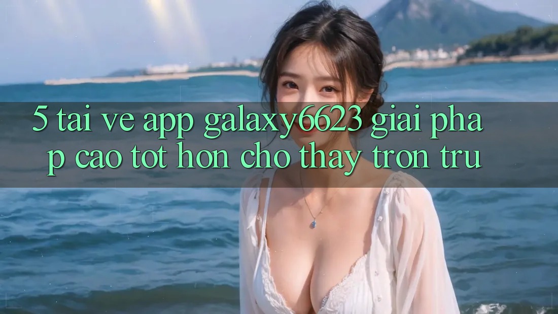 5. Tải về App Galaxy6623 - Giải Pháp Cao tốt hơn Cho Thấy Trơn tru