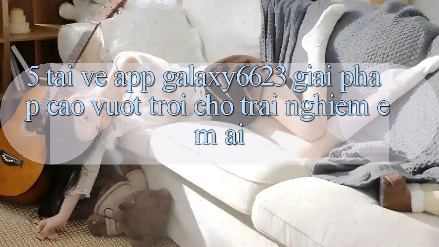 5. Tải về App Galaxy6623 - Giải Pháp Cao vượt trội Cho Trải nghiệm Êm ái