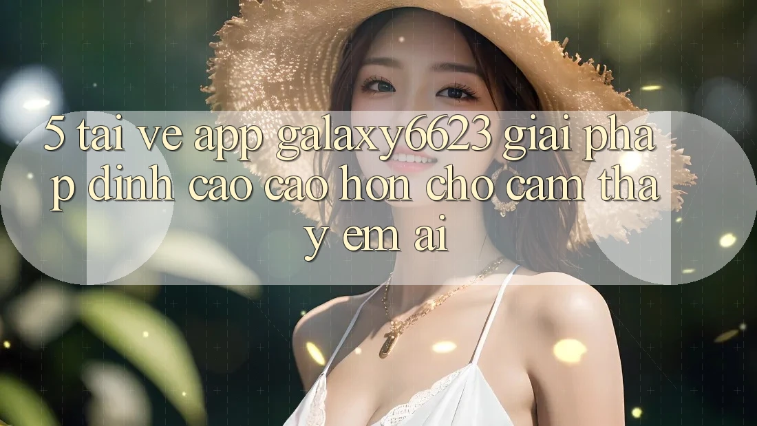 5. Tải về App Galaxy6623 - Giải Pháp Đỉnh cao cao hơn Cho Cảm thấy Êm ái