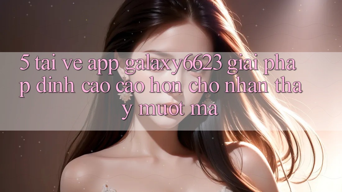 5. Tải về App Galaxy6623 - Giải Pháp Đỉnh cao cao hơn Cho Nhận thấy Mượt Mà 5. Tải về App Galaxy6623 - Giải Pháp Đỉnh cao cao hơn Cho Nhận thấy Mượt Mà