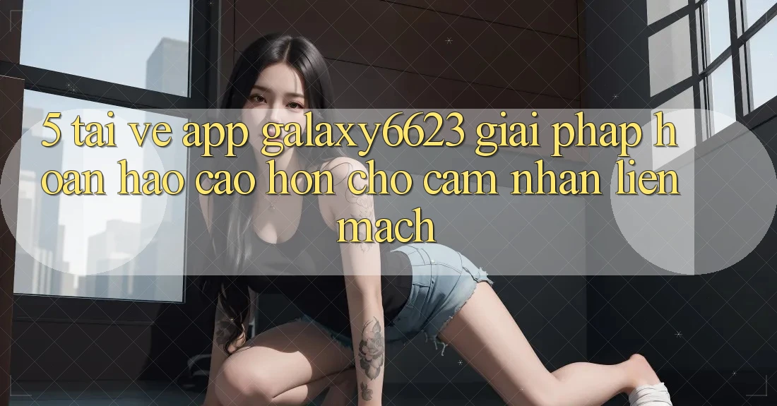 5. Tải về App Galaxy6623 - Giải Pháp Hoàn hảo cao hơn Cho Cảm nhận Liền mạch