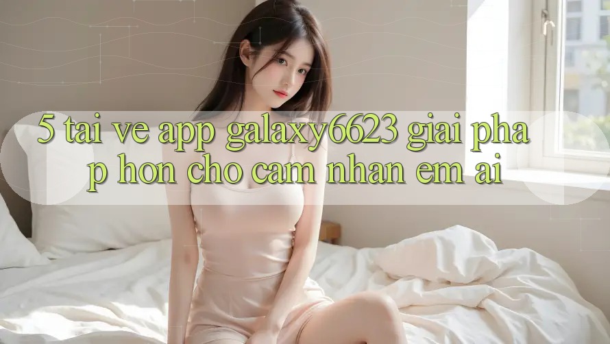 5. Tải về App Galaxy6623 - Giải Pháp Hơn Cho Cảm nhận Êm ái 5. Tải về App Galaxy6623 - Giải Pháp Hơn Cho Cảm nhận Êm ái