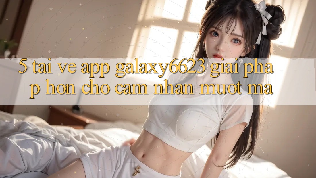 5. Tải về App Galaxy6623 - Giải Pháp Hơn Cho Cảm nhận Mượt Mà