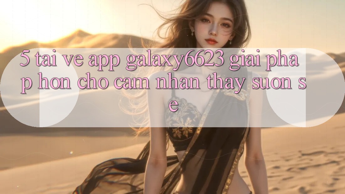 5. Tải về App Galaxy6623 - Giải Pháp Hơn Cho Cảm nhận thấy Suôn sẻ 5. Tải về App Galaxy6623 - Giải Pháp Hơn Cho Cảm nhận thấy Suôn sẻ