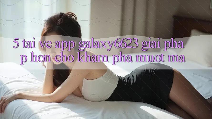 5. Tải về App Galaxy6623 - Giải Pháp Hơn Cho Khám phá Mượt Mà 5. Tải về App Galaxy6623 - Giải Pháp Hơn Cho Khám phá Mượt Mà