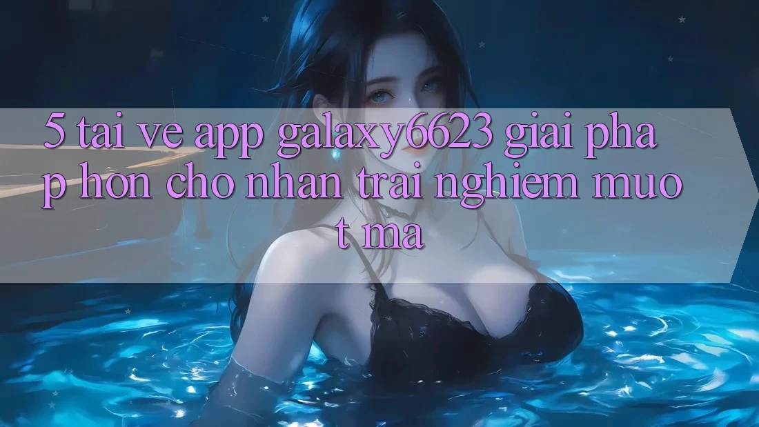 5. Tải về App Galaxy6623 - Giải Pháp Hơn Cho Nhận trải nghiệm Mượt Mà