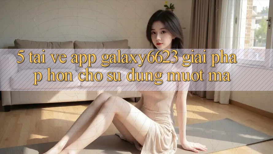 5. Tải về App Galaxy6623 - Giải Pháp Hơn Cho Sử dụng Mượt Mà