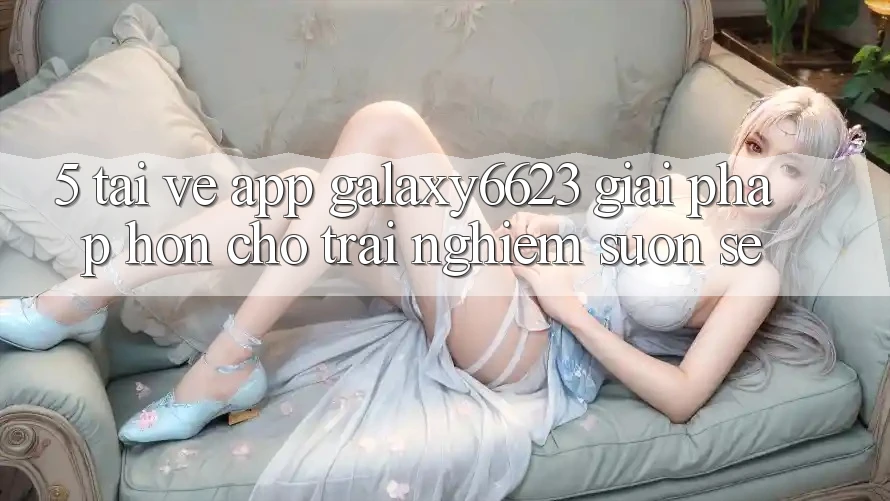 5. Tải về App Galaxy6623 - Giải Pháp Hơn Cho Trải Nghiệm Suôn sẻ
