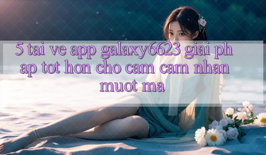 5. Tải về App Galaxy6623 - Giải Pháp Tốt hơn Cho Cảm cảm nhận Mượt Mà 5. Tải về App Galaxy6623 - Giải Pháp Tốt hơn Cho Cảm cảm nhận Mượt Mà