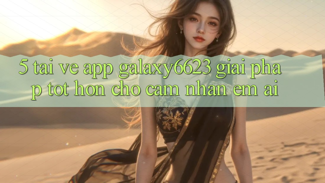 5. Tải về App Galaxy6623 - Giải Pháp Tốt hơn Cho Cảm nhận Êm ái 5. Tải về App Galaxy6623 - Giải Pháp Tốt hơn Cho Cảm nhận Êm ái