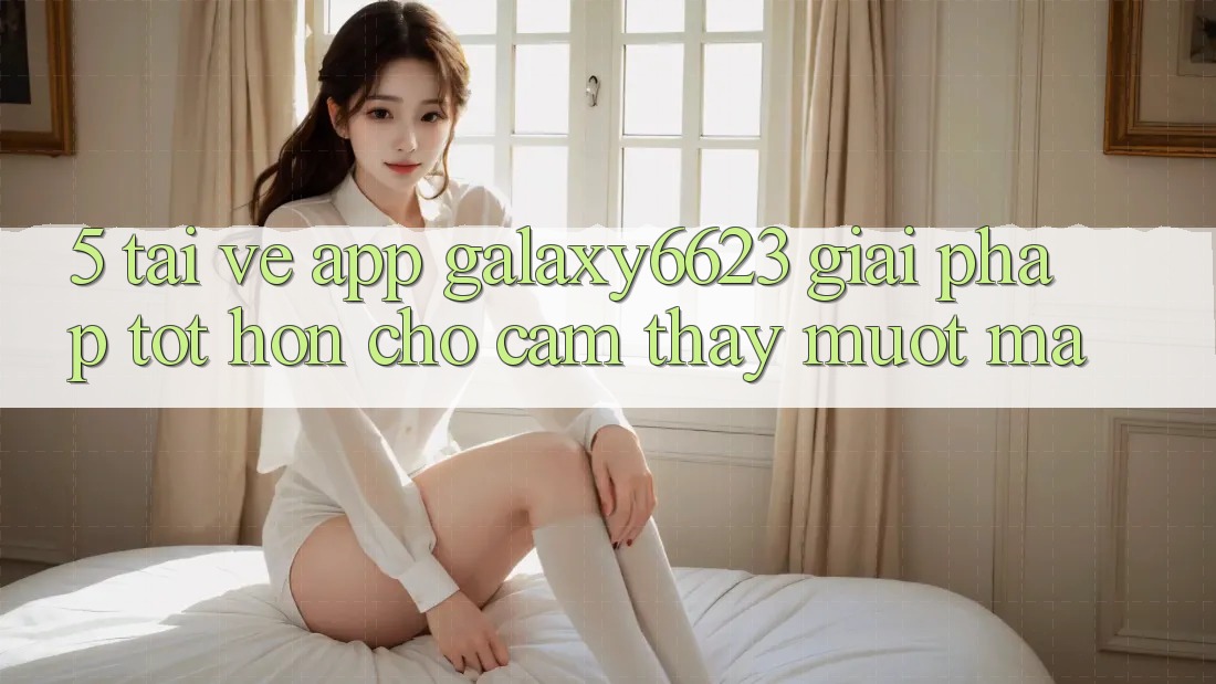 5. Tải về App Galaxy6623 - Giải Pháp Tốt hơn Cho Cảm thấy Mượt Mà 5. Tải về App Galaxy6623 - Giải Pháp Tốt hơn Cho Cảm thấy Mượt Mà