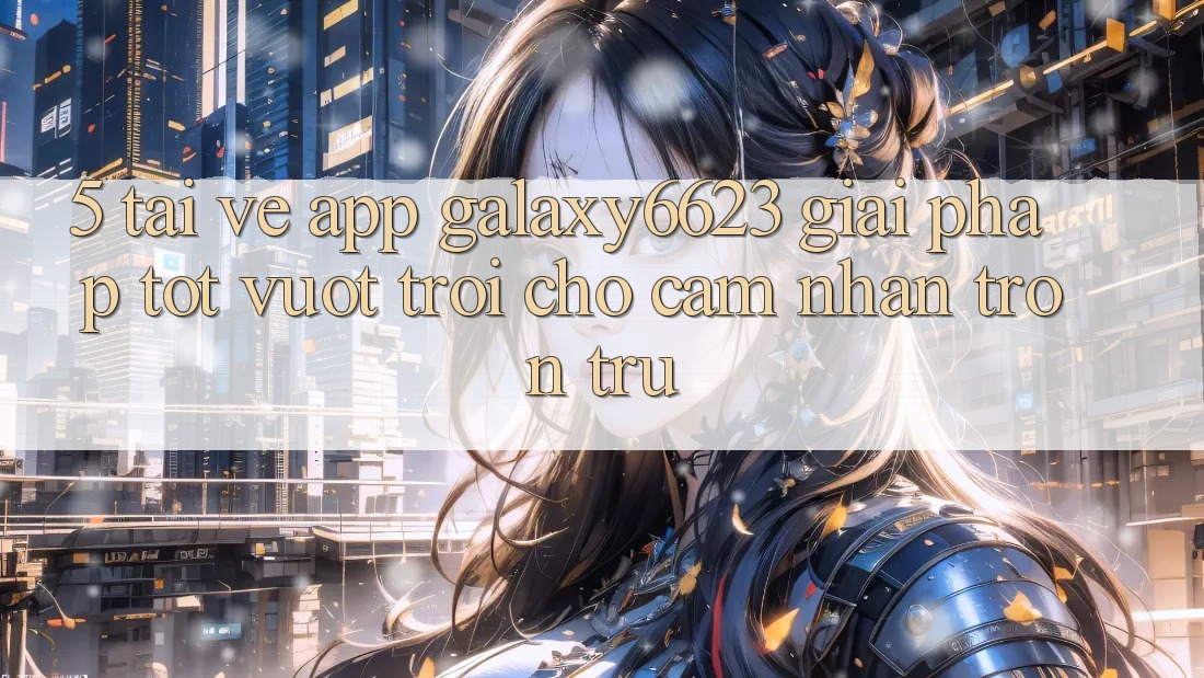 5. Tải về App Galaxy6623 - Giải Pháp Tốt vượt trội Cho Cảm nhận Trơn tru