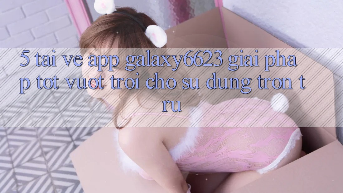 5. Tải về App Galaxy6623 - Giải Pháp Tốt vượt trội Cho Sử dụng Trơn tru