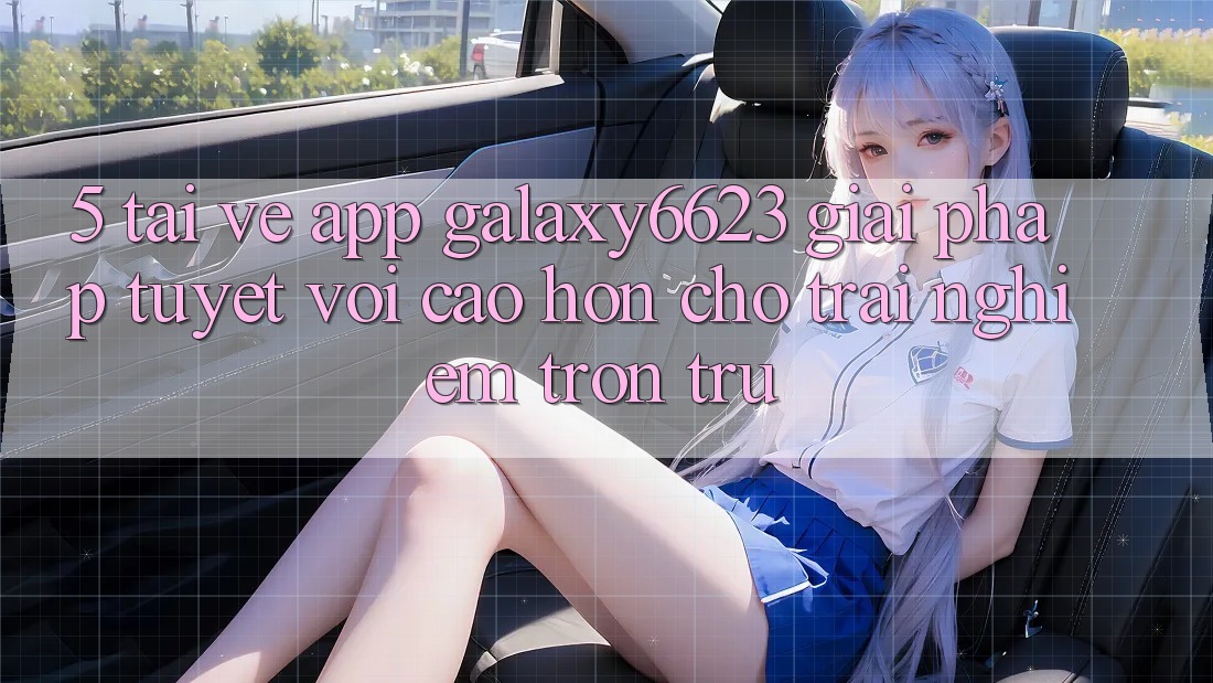 5. Tải về App Galaxy6623 - Giải Pháp Tuyệt vời cao hơn Cho Trải Nghiệm Trơn tru