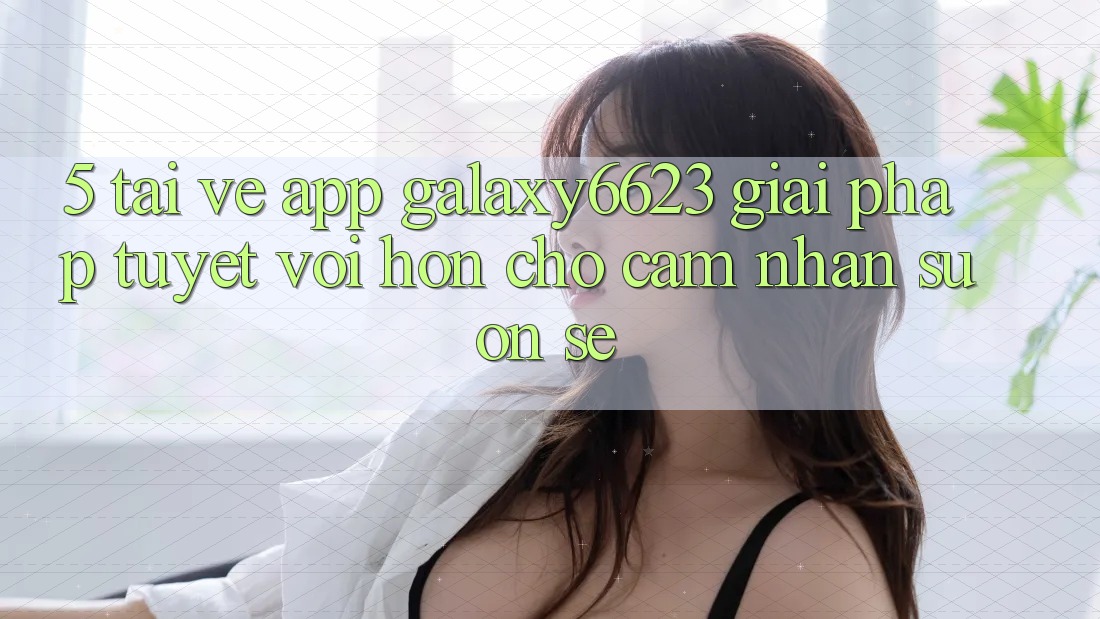 5. Tải về App Galaxy6623 - Giải Pháp Tuyệt vời hơn Cho Cảm nhận Suôn sẻ 5. Tải về App Galaxy6623 - Giải Pháp Tuyệt vời hơn Cho Cảm nhận Suôn sẻ
