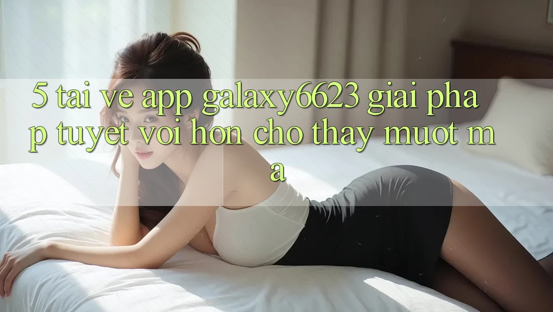 5. Tải về App Galaxy6623 - Giải Pháp Tuyệt vời hơn Cho Thấy Mượt mà