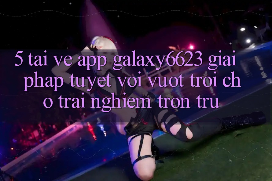 5. Tải về App Galaxy6623 - Giải Pháp Tuyệt vời vượt trội Cho Trải Nghiệm Trơn tru
