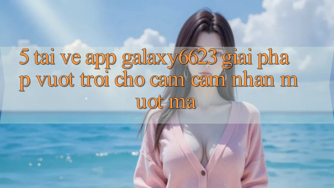 5. Tải về App Galaxy6623 - Giải Pháp Vượt Trội Cho Cảm cảm nhận Mượt Mà