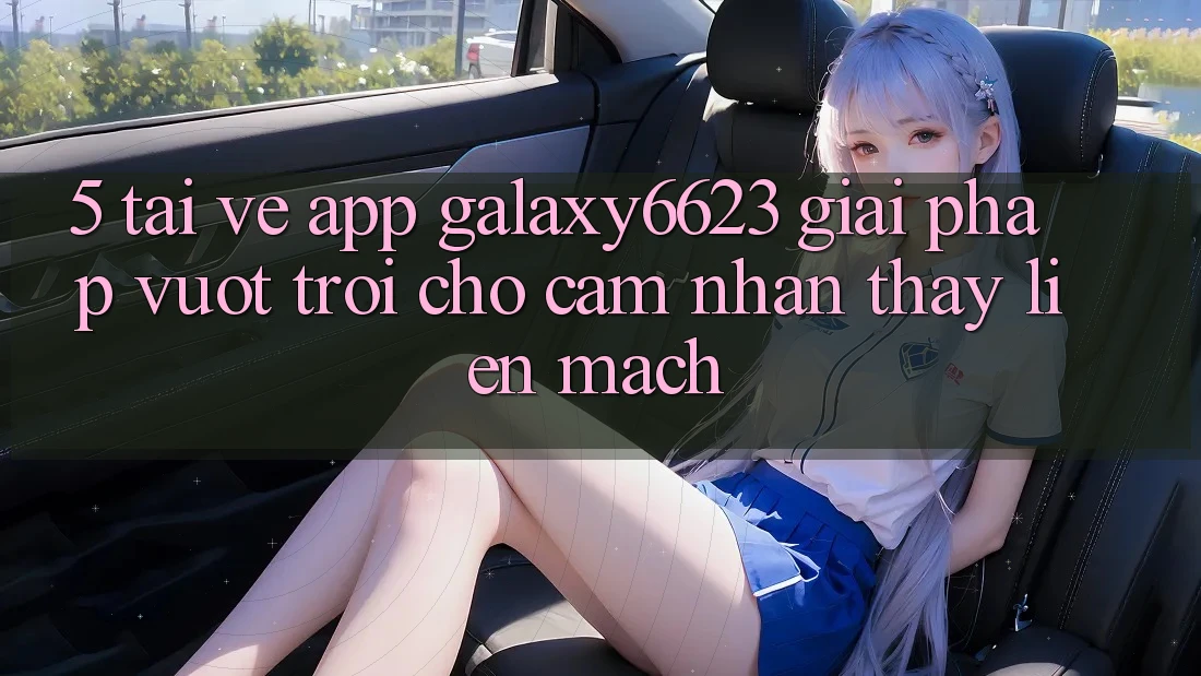 5. Tải về App Galaxy6623 - Giải Pháp Vượt Trội Cho Cảm nhận thấy Liền mạch
