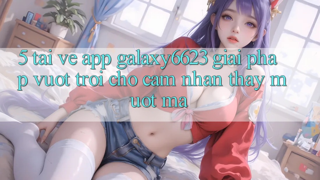 5. Tải về App Galaxy6623 - Giải Pháp Vượt Trội Cho Cảm nhận thấy Mượt Mà