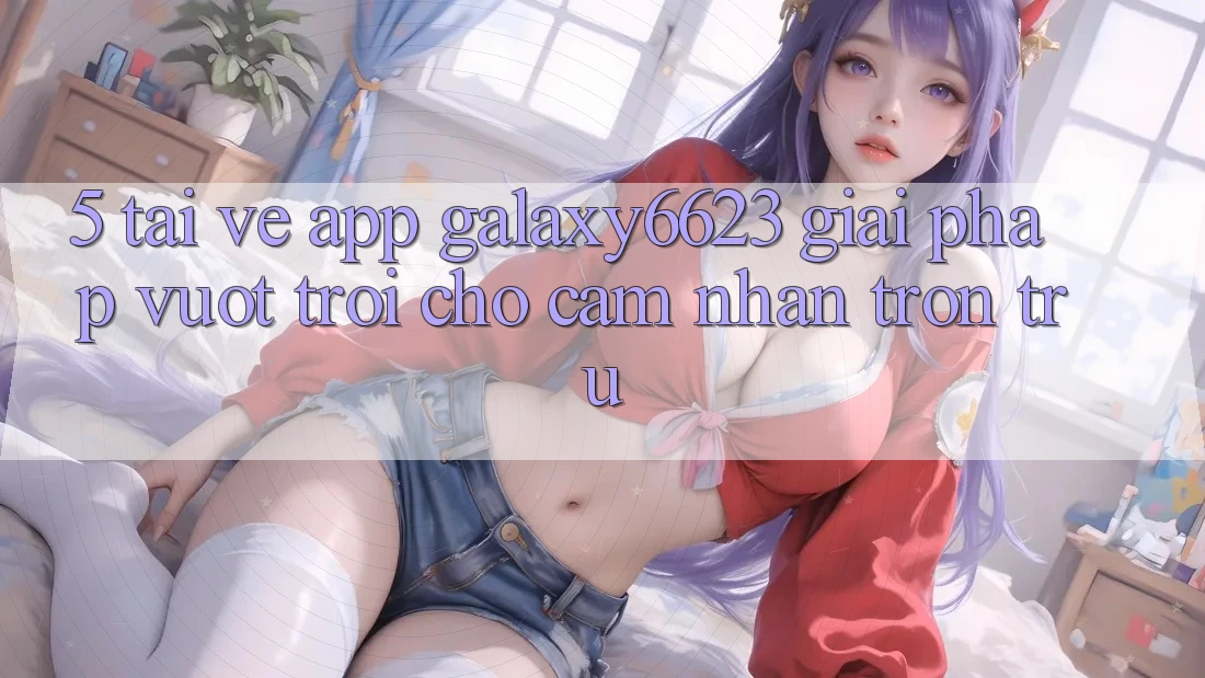 5. Tải về App Galaxy6623 - Giải Pháp Vượt trội Cho Cảm nhận Trơn tru