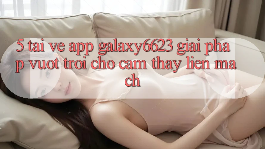 5. Tải về App Galaxy6623 - Giải Pháp Vượt trội Cho Cảm thấy Liền mạch 5. Tải về App Galaxy6623 - Giải Pháp Vượt trội Cho Cảm thấy Liền mạch