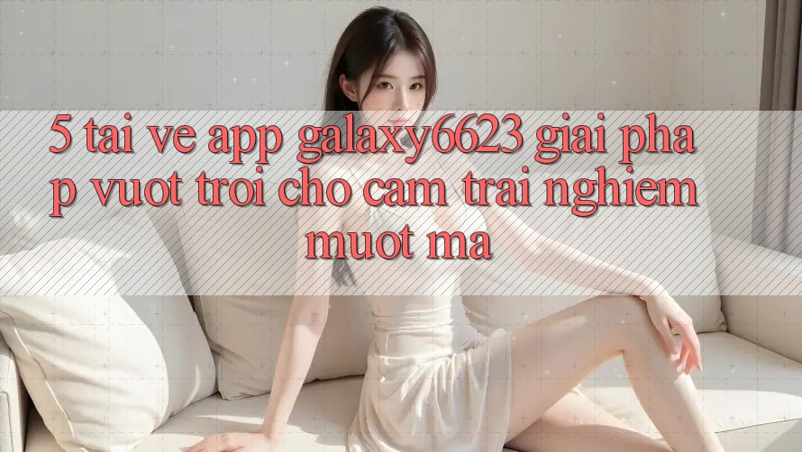 5. Tải về App Galaxy6623 - Giải Pháp Vượt Trội Cho Cảm trải nghiệm Mượt Mà 5. Tải về App Galaxy6623 - Giải Pháp Vượt Trội Cho Cảm trải nghiệm Mượt Mà