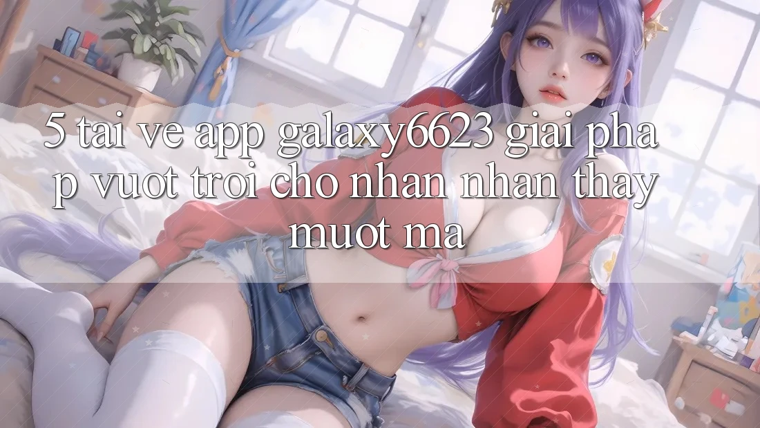 5. Tải về App Galaxy6623 - Giải Pháp Vượt Trội Cho Nhận nhận thấy Mượt Mà