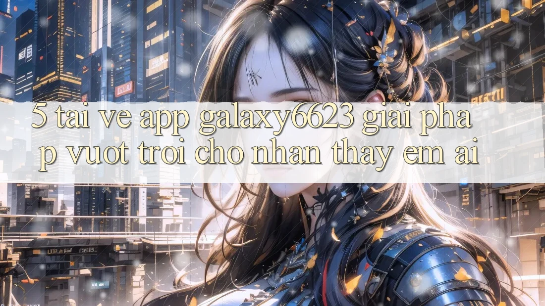 5. Tải về App Galaxy6623 - Giải Pháp Vượt Trội Cho Nhận thấy Êm ái