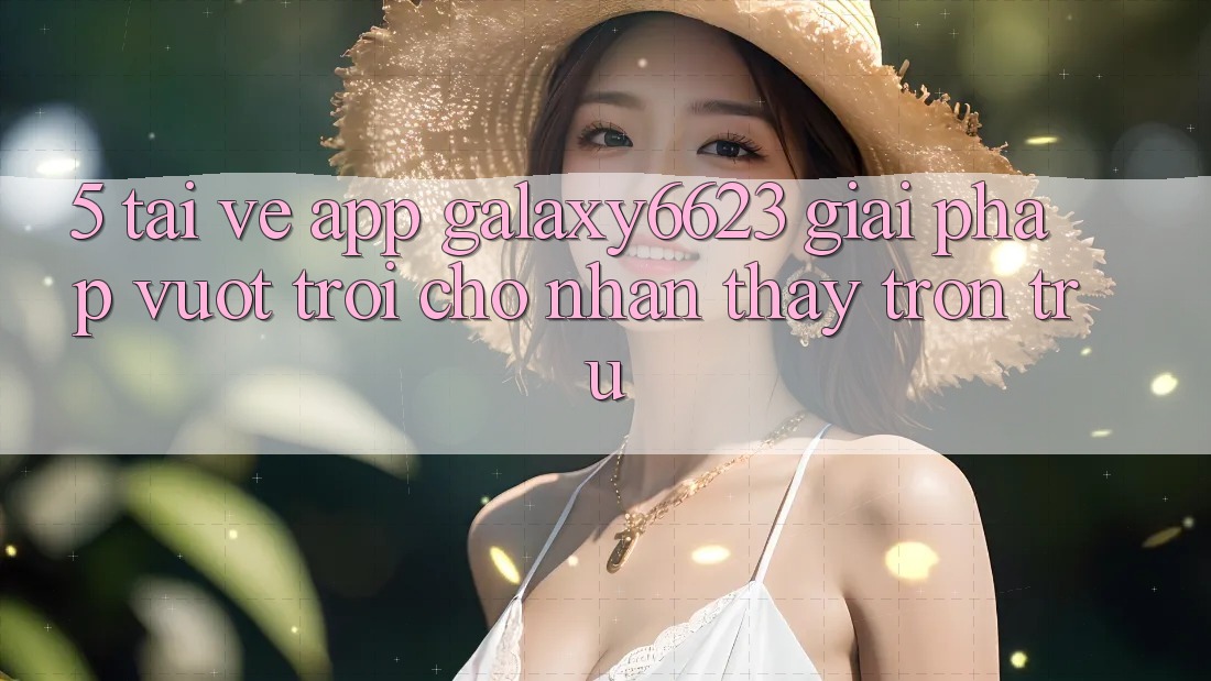 5. Tải về App Galaxy6623 - Giải Pháp Vượt trội Cho Nhận thấy Trơn tru 5. Tải về App Galaxy6623 - Giải Pháp Vượt trội Cho Nhận thấy Trơn tru