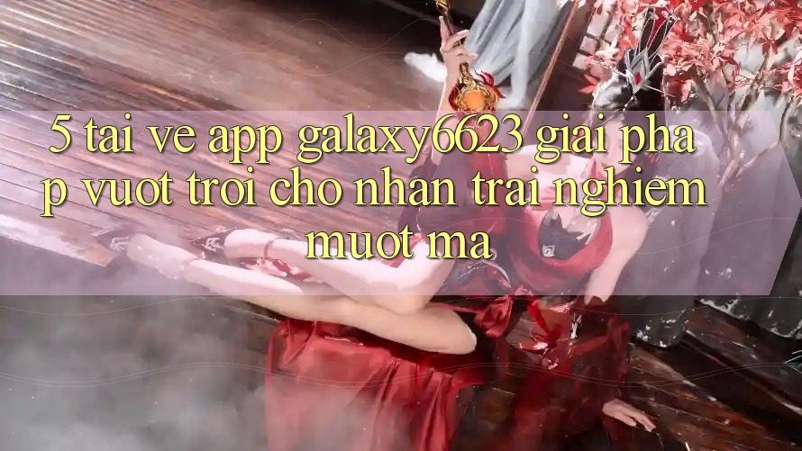 5. Tải về App Galaxy6623 - Giải Pháp Vượt Trội Cho Nhận trải nghiệm Mượt Mà