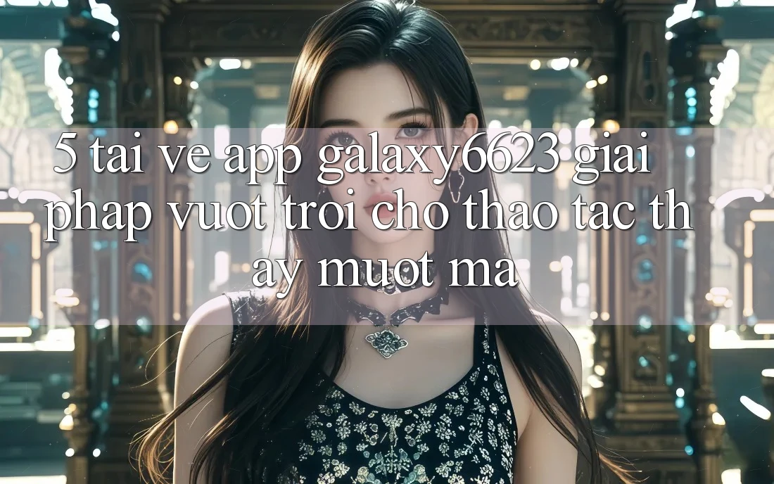 5. Tải về App Galaxy6623 - Giải Pháp Vượt Trội Cho Thao tác thấy Mượt Mà