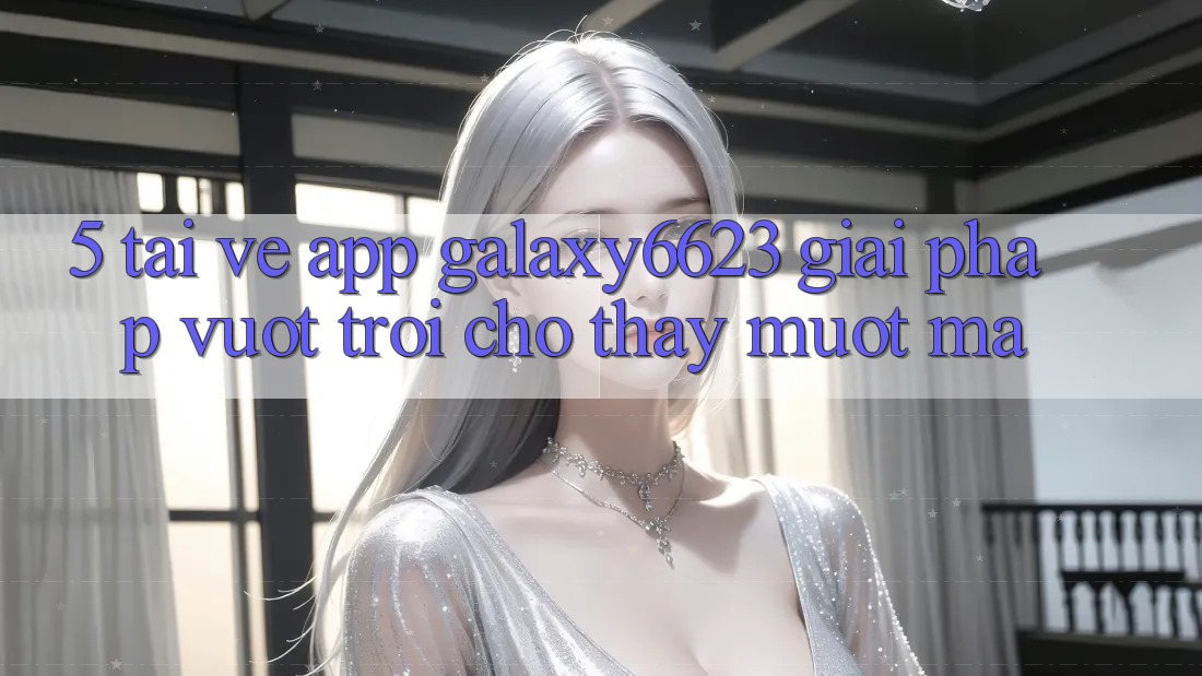 5. Tải về App Galaxy6623 - Giải Pháp Vượt Trội Cho Thấy Mượt Mà