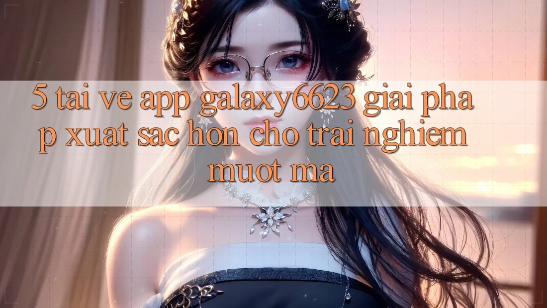 5. Tải về App Galaxy6623 - Giải Pháp Xuất sắc hơn Cho Trải Nghiệm Mượt Mà 5. Tải về App Galaxy6623 - Giải Pháp Xuất sắc hơn Cho Trải Nghiệm Mượt Mà