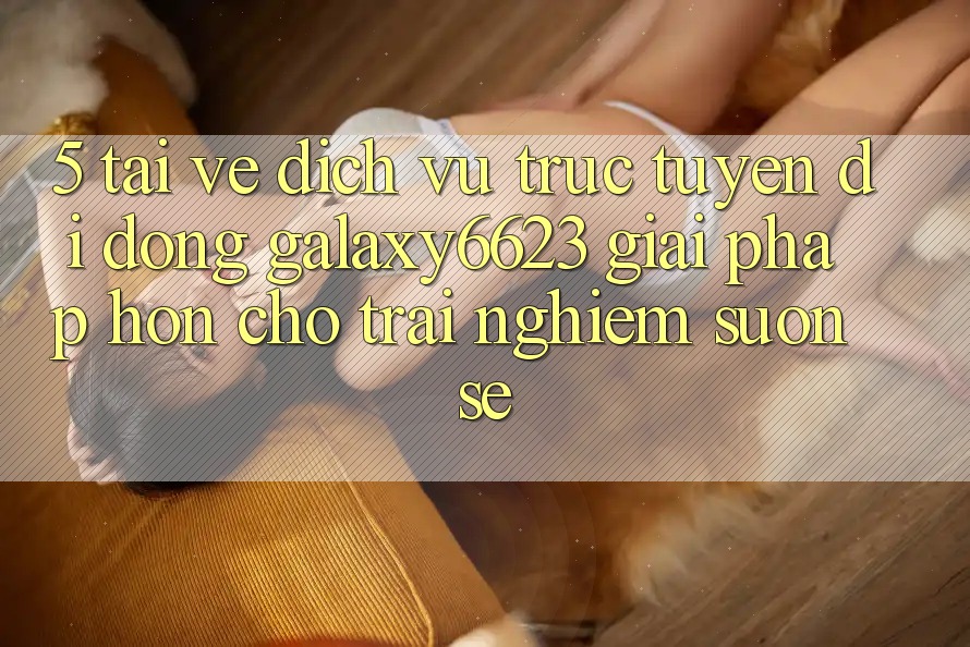 5. Tải về Dịch vụ trực tuyến di động Galaxy6623 - Giải Pháp Hơn Cho Trải nghiệm Suôn sẻ